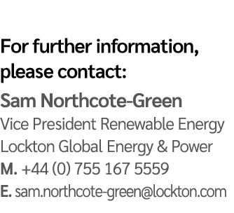 For further information, please contact: Sam Northcote Green Vice President Renewable Energy Lockton Global Energy & ...